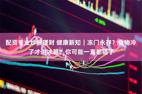 配资专业炒股理财 健康新知｜冻门永存？食物冷了才进冰箱？你可能一直都错了