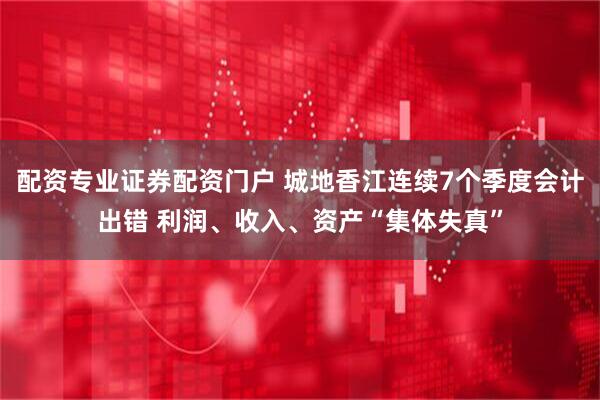 配资专业证券配资门户 城地香江连续7个季度会计出错 利润、收入、资产“集体失真”