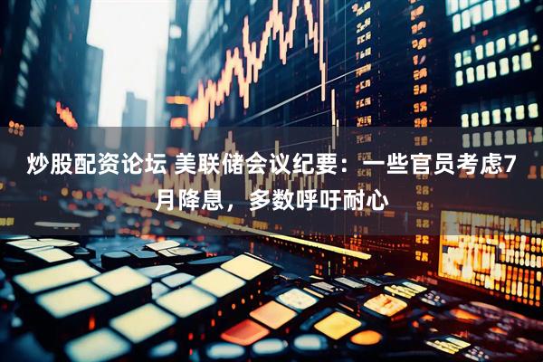 炒股配资论坛 美联储会议纪要：一些官员考虑7月降息，多数呼吁耐心