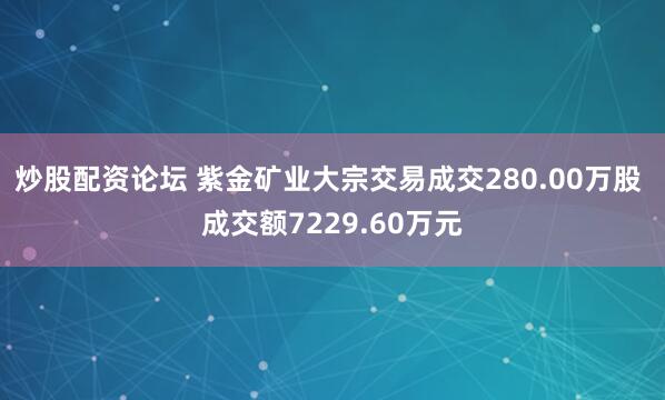 炒股配资论坛 紫金矿业大宗交易成交280.00万股 成交额7229.60万元