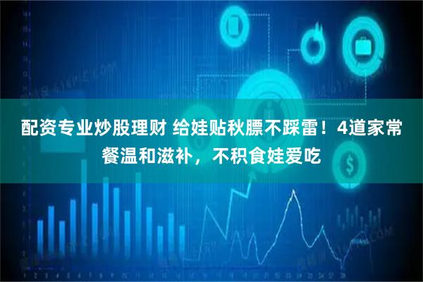 配资专业炒股理财 给娃贴秋膘不踩雷！4道家常餐温和滋补，不积食娃爱吃