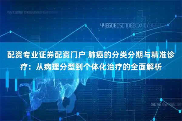 配资专业证券配资门户 肺癌的分类分期与精准诊疗：从病理分型到个体化治疗的全面解析