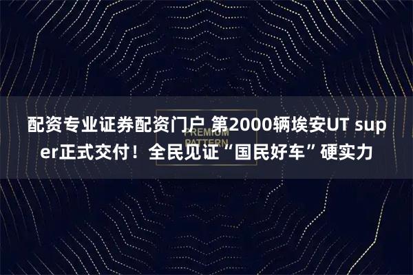 配资专业证券配资门户 第2000辆埃安UT super正式交付！全民见证“国民好车”硬实力