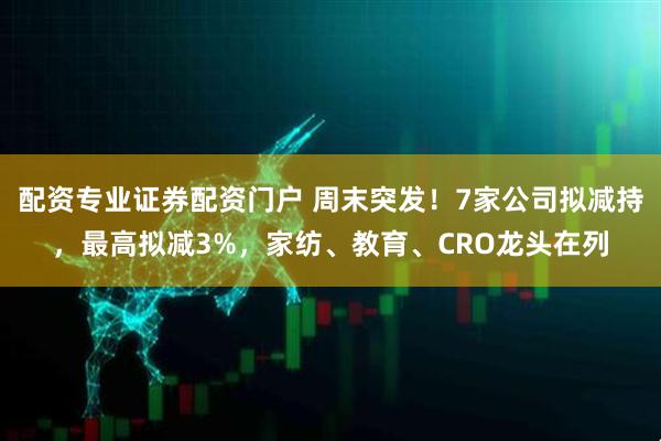 配资专业证券配资门户 周末突发！7家公司拟减持，最高拟减3%，家纺、教育、CRO龙头在列