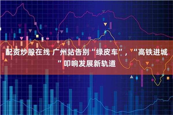 配资炒股在线 广州站告别“绿皮车”，“高铁进城”叩响发展新轨道