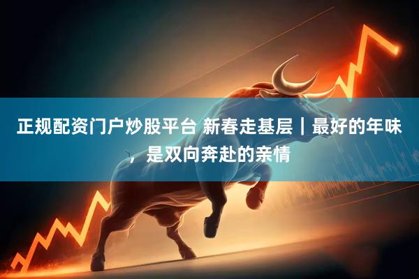正规配资门户炒股平台 新春走基层｜最好的年味，是双向奔赴的亲情