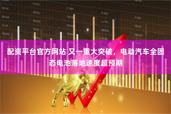 配资平台官方网站 又一重大突破，电动汽车全固态电池落地速度超预期