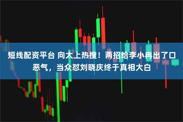 短线配资平台 向太上热搜！两招给李小冉出了口恶气，当众怼刘晓庆终于真相大白